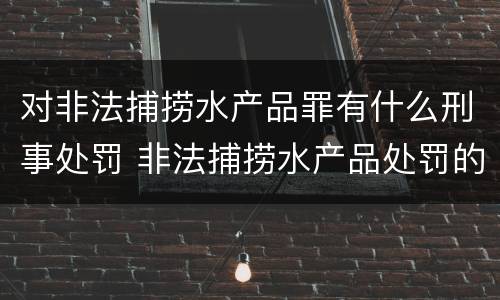 对非法捕捞水产品罪有什么刑事处罚 非法捕捞水产品处罚的法律依据