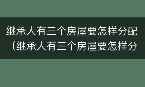 继承人有三个房屋要怎样分配（继承人有三个房屋要怎样分配财产）