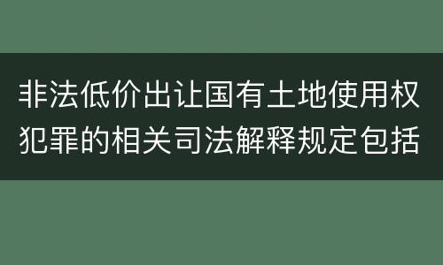 非法低价出让国有土地使用权犯罪的相关司法解释规定包括什么重要内容