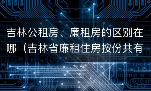 吉林公租房、廉租房的区别在哪（吉林省廉租住房按份共有产权实施管理办法）