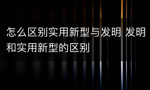 怎么区别实用新型与发明 发明和实用新型的区别
