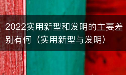 2022实用新型和发明的主要差别有何（实用新型与发明）