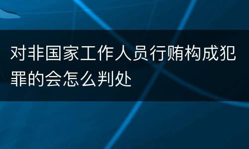 对非国家工作人员行贿构成犯罪的会怎么判处