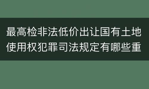 最高检非法低价出让国有土地使用权犯罪司法规定有哪些重要内容