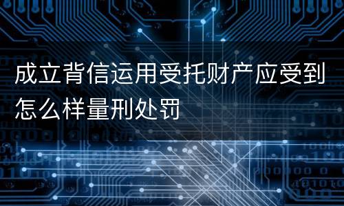 成立背信运用受托财产应受到怎么样量刑处罚