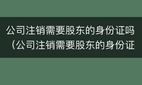 公司注销需要股东的身份证吗（公司注销需要股东的身份证吗怎么办）