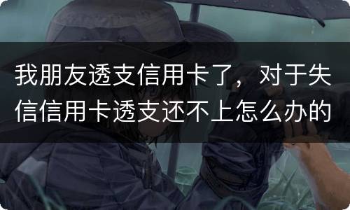 我朋友透支信用卡了，对于失信信用卡透支还不上怎么办的啊