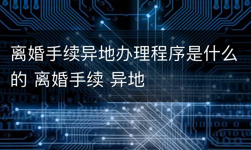 离婚手续异地办理程序是什么的 离婚手续 异地