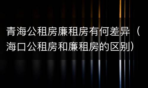 青海公租房廉租房有何差异（海口公租房和廉租房的区别）