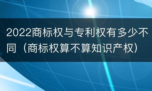 2022商标权与专利权有多少不同（商标权算不算知识产权）