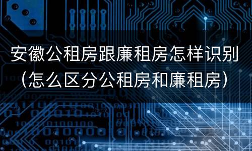 安徽公租房跟廉租房怎样识别（怎么区分公租房和廉租房）