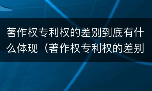 著作权专利权的差别到底有什么体现（著作权专利权的差别到底有什么体现呢）