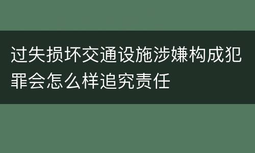 过失损坏交通设施涉嫌构成犯罪会怎么样追究责任