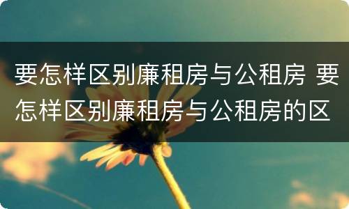 要怎样区别廉租房与公租房 要怎样区别廉租房与公租房的区别