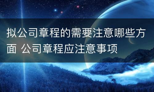 拟公司章程的需要注意哪些方面 公司章程应注意事项