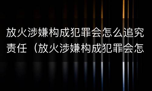 放火涉嫌构成犯罪会怎么追究责任（放火涉嫌构成犯罪会怎么追究责任呢）