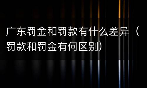 广东罚金和罚款有什么差异（罚款和罚金有何区别）