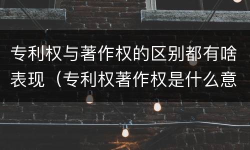 专利权与著作权的区别都有啥表现（专利权著作权是什么意思）