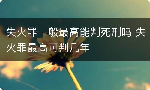 失火罪一般最高能判死刑吗 失火罪最高可判几年