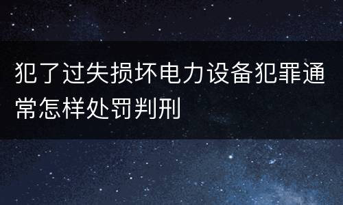 犯了过失损坏电力设备犯罪通常怎样处罚判刑