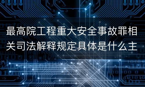 最高院工程重大安全事故罪相关司法解释规定具体是什么主要内容