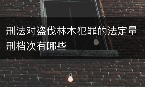 刑法对盗伐林木犯罪的法定量刑档次有哪些