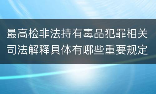 最高检非法持有毒品犯罪相关司法解释具体有哪些重要规定