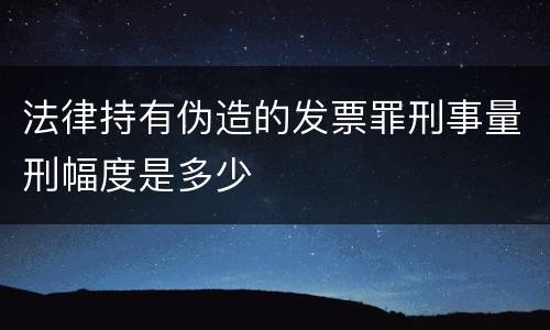 法律持有伪造的发票罪刑事量刑幅度是多少