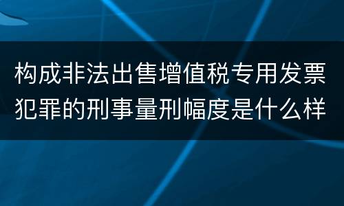 构成非法出售增值税专用发票犯罪的刑事量刑幅度是什么样的