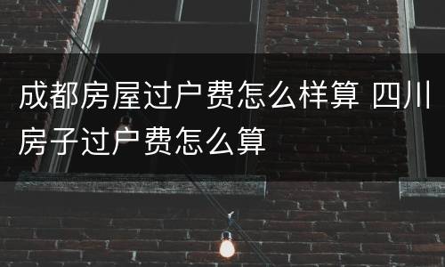 成都房屋过户费怎么样算 四川房子过户费怎么算