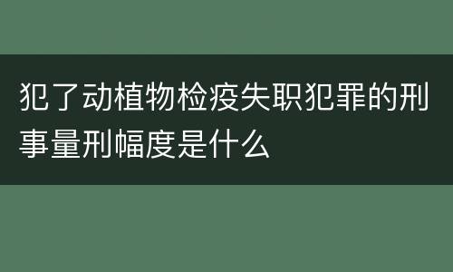 犯了动植物检疫失职犯罪的刑事量刑幅度是什么