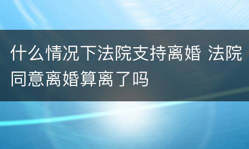 什么情况下法院支持离婚 法院同意离婚算离了吗