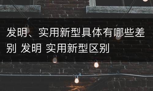 发明、实用新型具体有哪些差别 发明 实用新型区别