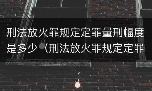 刑法放火罪规定定罪量刑幅度是多少（刑法放火罪规定定罪量刑幅度是多少以上）