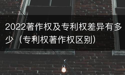 2022著作权及专利权差异有多少（专利权著作权区别）