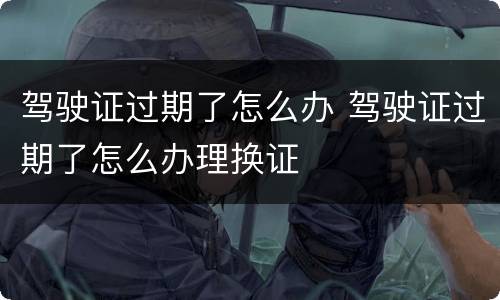 驾驶证过期了怎么办 驾驶证过期了怎么办理换证