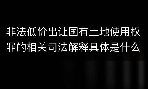 非法低价出让国有土地使用权罪的相关司法解释具体是什么重要内容