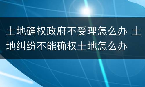 土地确权政府不受理怎么办 土地纠纷不能确权土地怎么办