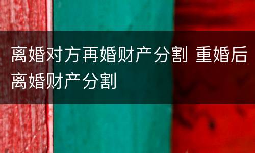 离婚对方再婚财产分割 重婚后离婚财产分割