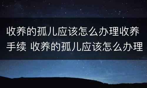 收养的孤儿应该怎么办理收养手续 收养的孤儿应该怎么办理收养手续和证件