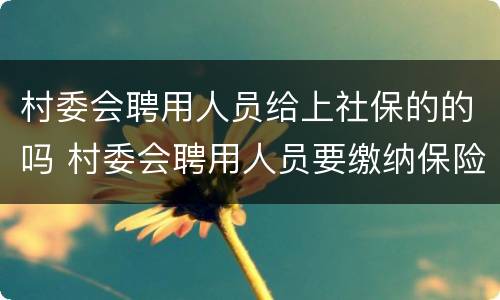 村委会聘用人员给上社保的的吗 村委会聘用人员要缴纳保险吗