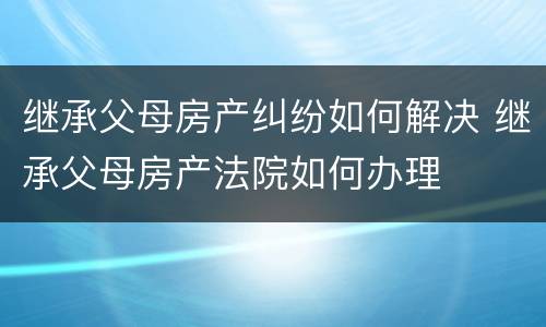 继承父母房产纠纷如何解决 继承父母房产法院如何办理