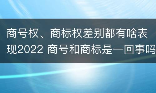 商号权、商标权差别都有啥表现2022 商号和商标是一回事吗