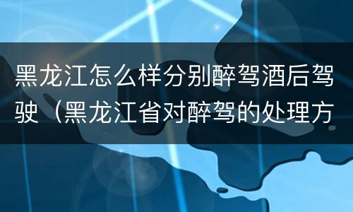 黑龙江怎么样分别醉驾酒后驾驶（黑龙江省对醉驾的处理方法）