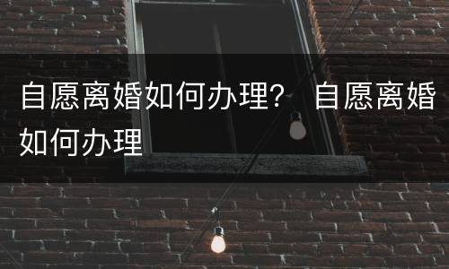 自愿离婚如何办理？ 自愿离婚如何办理