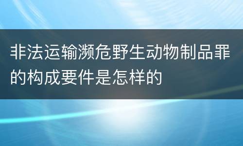 非法运输濒危野生动物制品罪的构成要件是怎样的