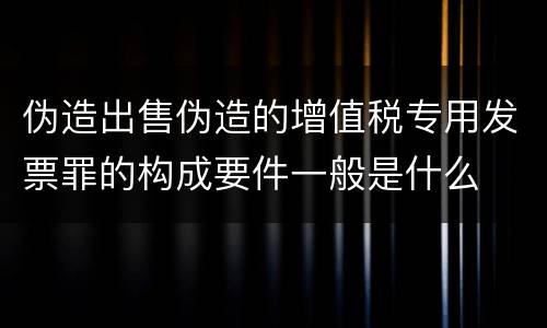 伪造出售伪造的增值税专用发票罪的构成要件一般是什么