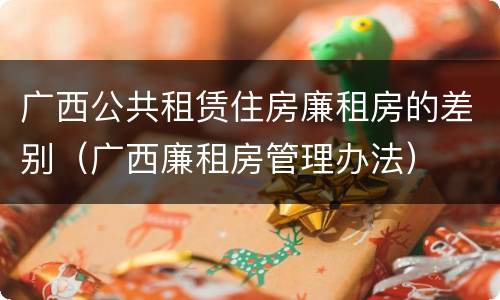 广西公共租赁住房廉租房的差别（广西廉租房管理办法）