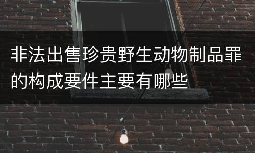 非法出售珍贵野生动物制品罪的构成要件主要有哪些
