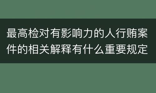 最高检对有影响力的人行贿案件的相关解释有什么重要规定